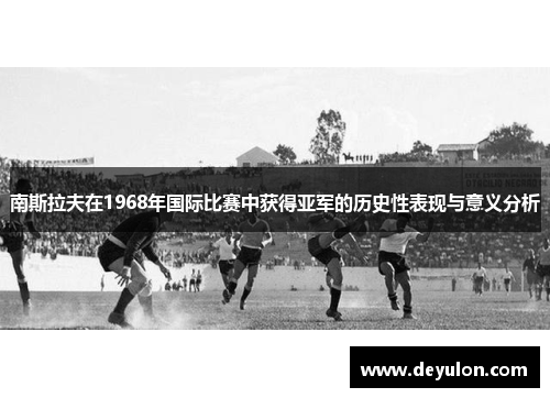 南斯拉夫在1968年国际比赛中获得亚军的历史性表现与意义分析 南斯拉夫在1968年国际比赛中获得亚军的历史性表现与意义分析