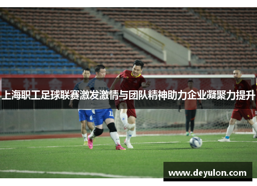 上海职工足球联赛激发激情与团队精神助力企业凝聚力提升