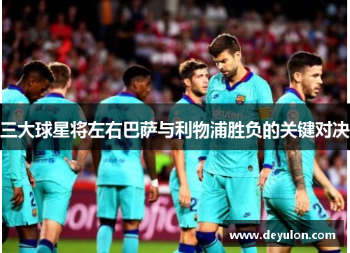 三大球星将左右巴萨与利物浦胜负的关键对决 三大球星将左右巴萨与利物浦胜负的关键对决