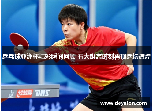 乒乓球亚洲杯精彩瞬间回顾 五大难忘时刻再现乒坛辉煌