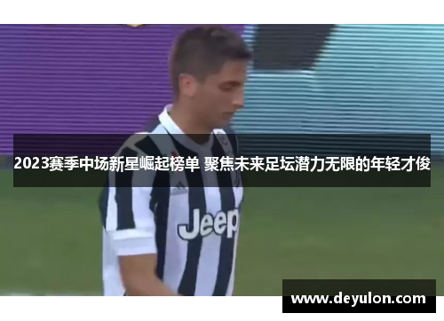 2023赛季中场新星崛起榜单 聚焦未来足坛潜力无限的年轻才俊