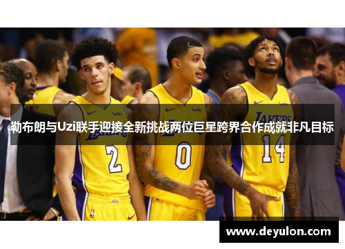 勒布朗与Uzi联手迎接全新挑战两位巨星跨界合作成就非凡目标