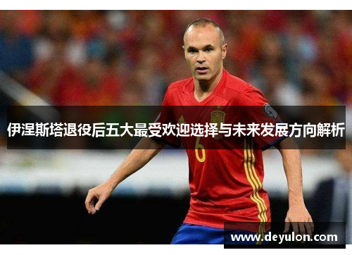 伊涅斯塔退役后五大最受欢迎选择与未来发展方向解析