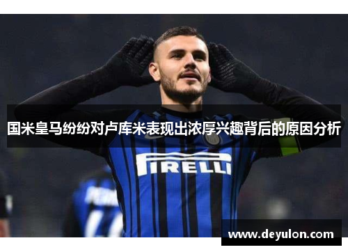 国米皇马纷纷对卢库米表现出浓厚兴趣背后的原因分析