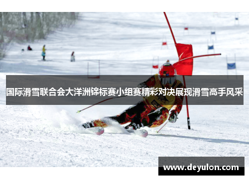国际滑雪联合会大洋洲锦标赛小组赛精彩对决展现滑雪高手风采 国际滑雪联合会大洋洲锦标赛小组赛精彩对决展现滑雪高手风采