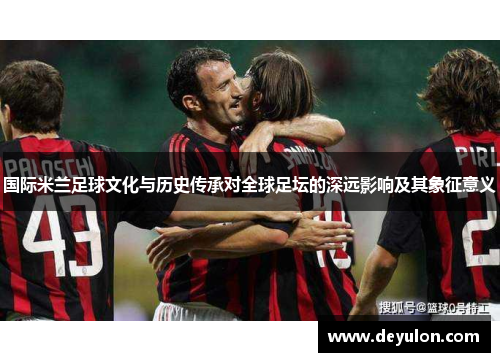 国际米兰足球文化与历史传承对全球足坛的深远影响及其象征意义 国际米兰足球文化与历史传承对全球足坛的深远影响及其象征意义