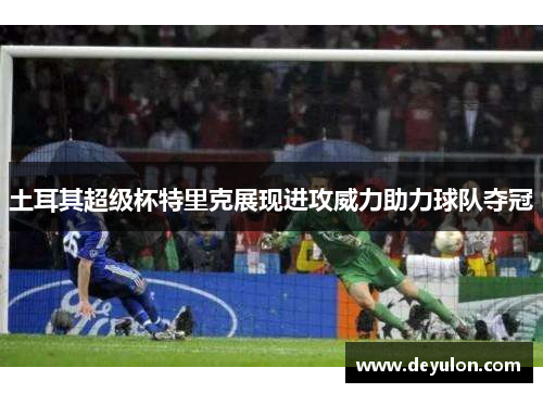 土耳其超级杯特里克展现进攻威力助力球队夺冠 土耳其超级杯特里克展现进攻威力助力球队夺冠