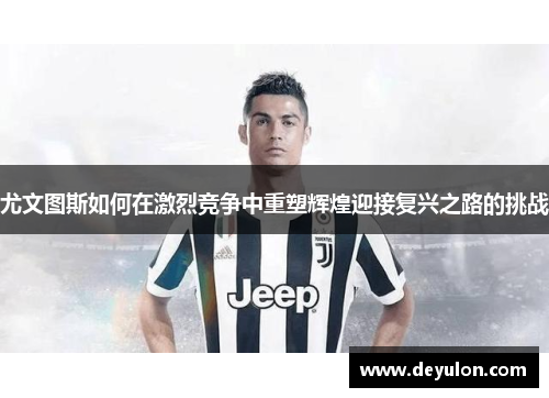 尤文图斯如何在激烈竞争中重塑辉煌迎接复兴之路的挑战